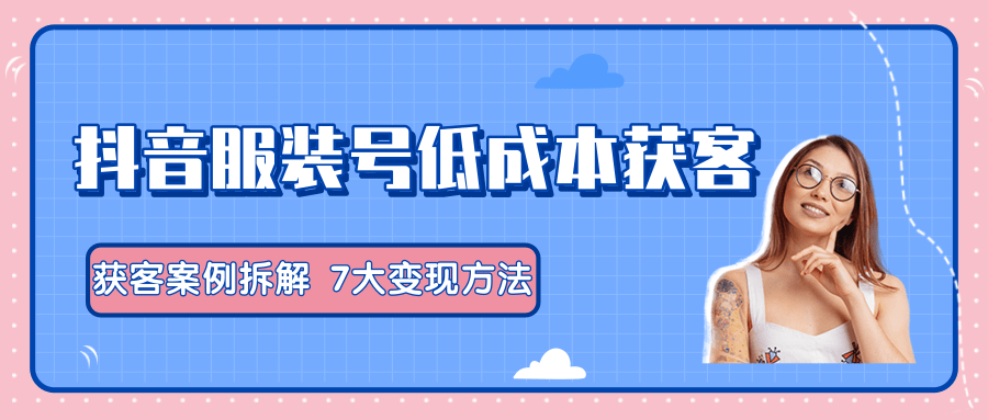 服装抖音号+获客的案例拆解，13种低成本获客方式，7大变现方法，直接上干货！-一起网赚吧