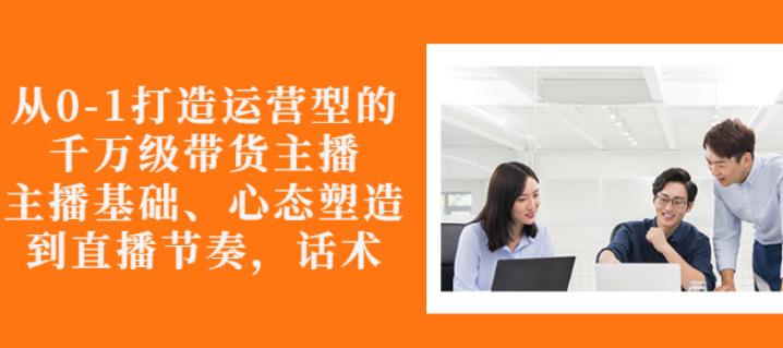 从0-1打造运营型的带货主播：主播基础、心态塑造，能力培养到直播节奏，话术进行全面讲-一起网赚吧