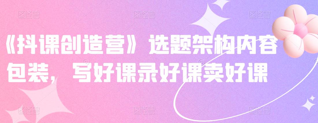 《抖课创造营》选题架构内容包装，写好课录好课卖好课-一起网赚吧