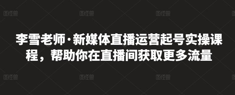 李雪老师·新媒体直播运营起号实操课程，帮助你在直播间获取更多流量-一起网赚吧