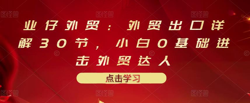业仔外贸：外贸出口详解30节，小白0基础进击外贸达人 价值666元-一起网赚吧