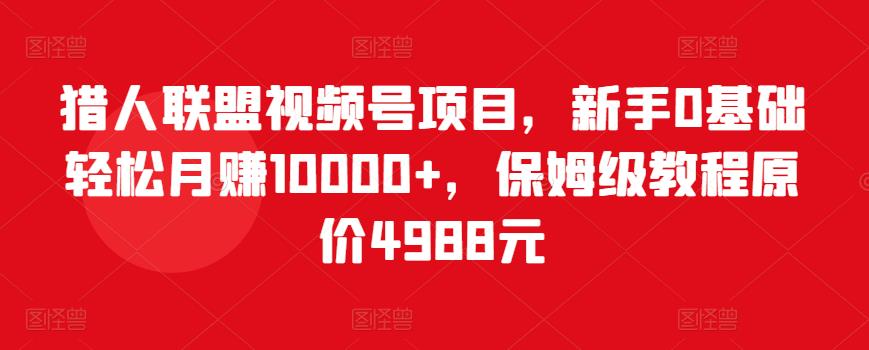 猎人联盟视频号项目，新手0基础轻松月赚10000+，保姆级教程原价4988元-一起网赚吧