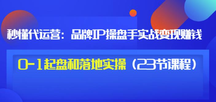 秒懂代运营：品牌IP操盘手实战赚钱，0-1起盘和落地实操（23节课程）价值199-一起网赚吧