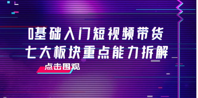 0基础入门短视频带货，七大板块重点能力拆解，7节精品课4小时干货-一起网赚吧