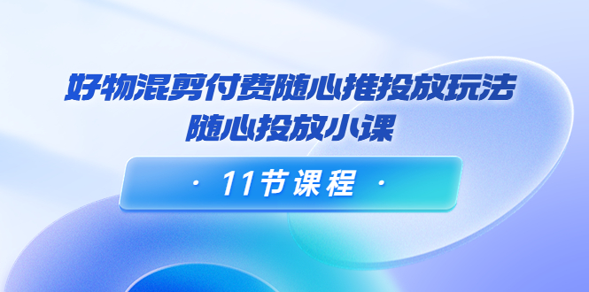 好物混剪付费随心推投放玩法，随心投放小课（11节课程）-一起网赚吧