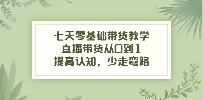 七天零基础带货教学，直播带货从0到1，提高认知，少走弯路-一起网赚吧