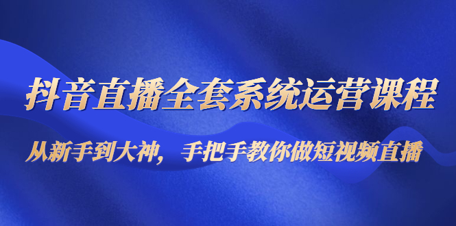 抖音直播全套系统运营课程：从新手到大神，手把手教你做直播短视频-一起网赚吧