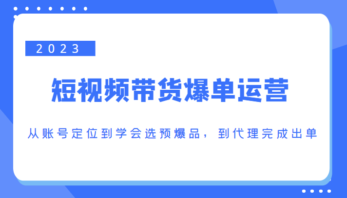 2023短视频带货爆单运营，从账号定位到学会选预爆品，到代理完成出单（价值1250元）-一起网赚吧