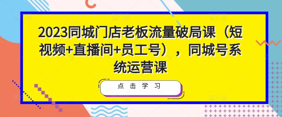 2023同城门店老板流量破局课（短视频+直播间+员工号），同城号系统运营课-一起网赚吧