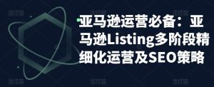 亚马逊运营必备:亚马逊Listing多阶段精细化运营及SEO策略-一起网赚吧