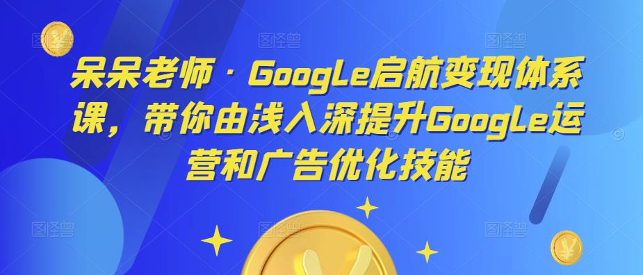 呆呆老师·Google启航变现体系课，带你由浅入深提升Google运营和广告优化技能-一起网赚吧