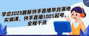 李总2023最新快手直播带货落地实操课，快手直播100%起号，全程干货-一起网赚吧