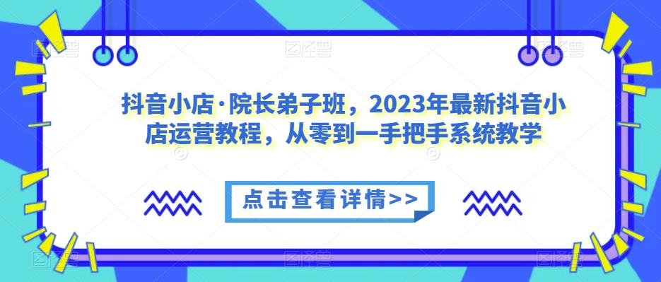 抖音小店·院长弟子班，2023年最新抖音小店运营教程，从零到一手把手系统教学-一起网赚吧