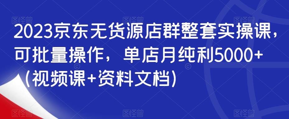 2023京东无货源店群整套实操课，可批量操作，单店月纯利5000+（视频课+资料文档）-一起网赚吧