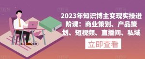 2023年知识博主变现实操进阶课：商业策划、产品策划、短视频、直播间、私域-一起网赚吧