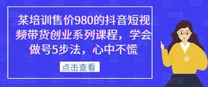 某培训售价980的抖音短视频带货创业系列课程，学会做号5步法，心中不慌-一起网赚吧