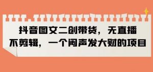 抖音图文二创带货，无直播，不剪辑，一个闷声发大财的项目【揭秘】-一起网赚吧