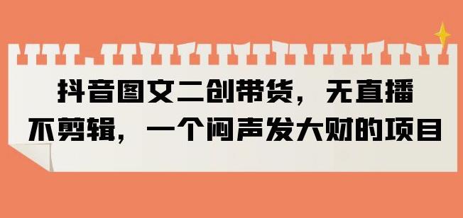 抖音图文二创带货，无直播，不剪辑，一个闷声发大财的项目【揭秘】-一起网赚吧