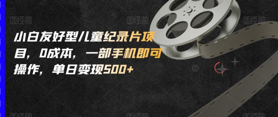 小白友好型儿童纪录片项目，0成本，一部手机即可操作，单日变现500+【揭秘】-一起网赚吧