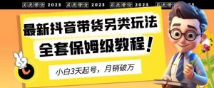2023年最新抖音带货另类玩法，3天起号，月销破万（保姆级教程）【揭秘】-一起网赚吧