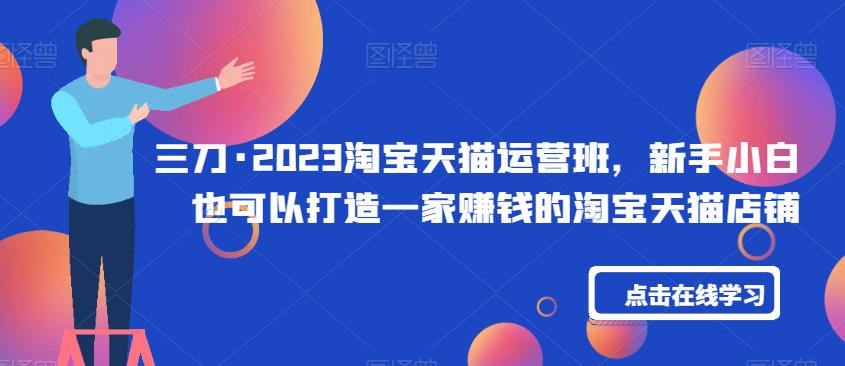 三刀·2023淘宝天猫运营班，新手小白也可以打造一家赚钱的淘宝天猫店铺-一起网赚吧