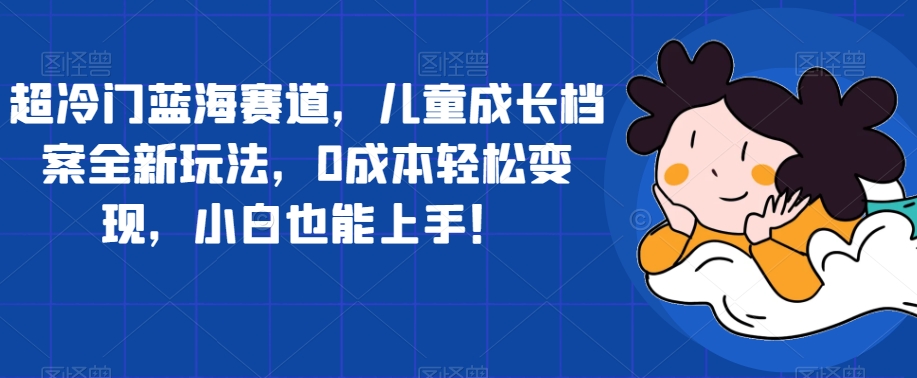 超冷门蓝海赛道，儿童成长档案全新玩法，0成本轻松变现，小白也能上手【揭秘】-一起网赚吧
