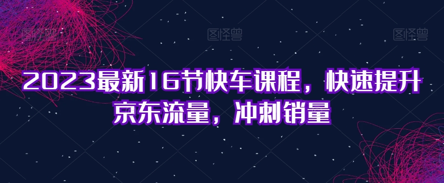 2023最新16节快车课程，快速提升京东流量，冲刺销量-一起网赚吧