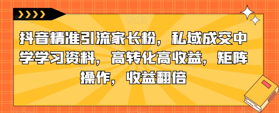 抖音精准引流家长粉，私域成交中学学习资料，高转化高收益，矩阵操作，收益翻倍【揭秘】-一起网赚吧