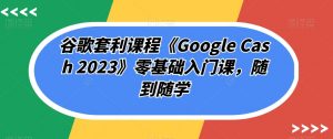 谷歌套利课程《Google Cash 2023》零基础入门课，随到随学-一起网赚吧