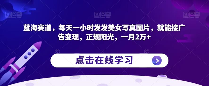 蓝海赛道，每天一小时发发美女写真图片，就能接广告变现，正规阳光，一月2万+【揭秘】-一起网赚吧