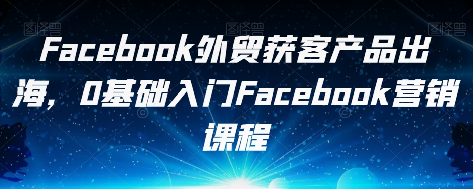 Facebook外贸获客产品出海，0基础入门Facebook营销课程-一起网赚吧