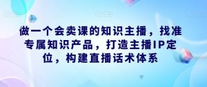 做一个会卖课的知识主播,找准专属知识产品,打造主播IP定位,构建直播话术体系-一起网赚吧