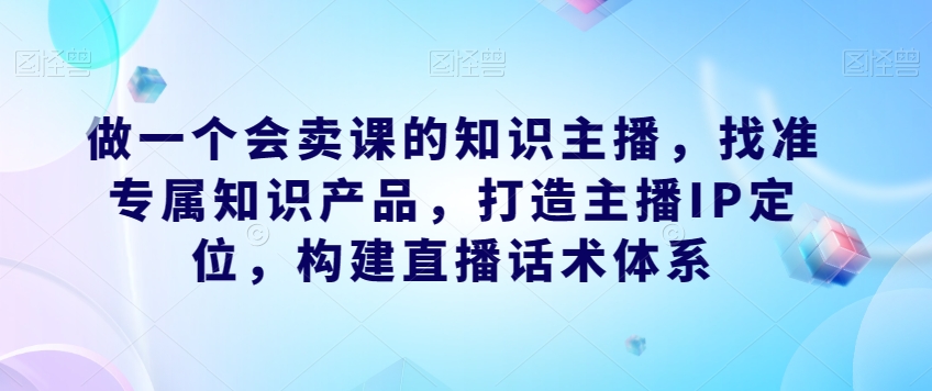 做一个会卖课的知识主播，找准专属知识产品，打造主播IP定位，构建直播话术体系-一起网赚吧
