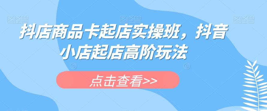 抖店商品卡起店实操班，抖音小店起店高阶玩法-一起网赚吧