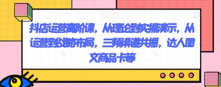 抖店运营高阶课，从理论到实操演示，从运营到战略布局，三频渠道共振，达人图文商品卡等-一起网赚吧