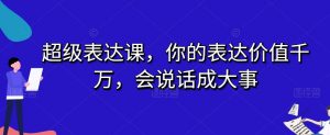 超级表达课,你的表达价值千万,会说话成大事-一起网赚吧