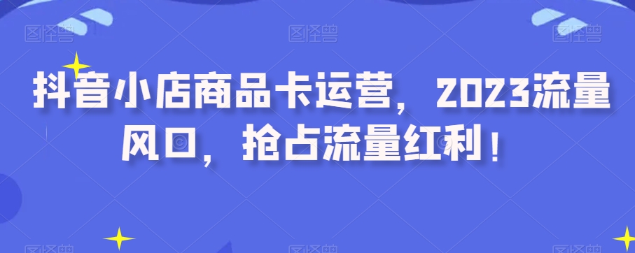 抖音小店商品卡运营，2023流量风口，抢占流量红利！-一起网赚吧