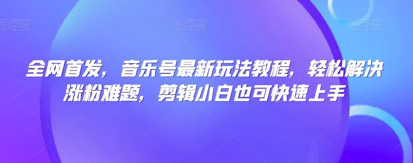 全网首发，音乐号最新玩法教程，轻松解决涨粉难题，剪辑小白也可快速上手-一起网赚吧