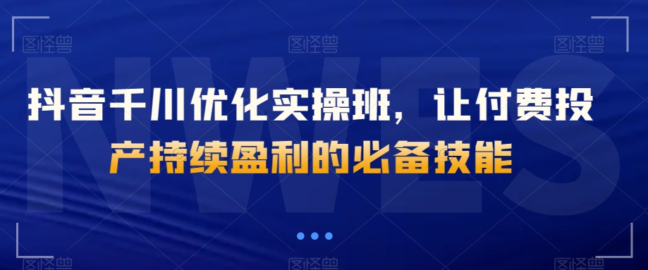 抖音千川优化实操班，让付费投产持续盈利的必备技能-一起网赚吧