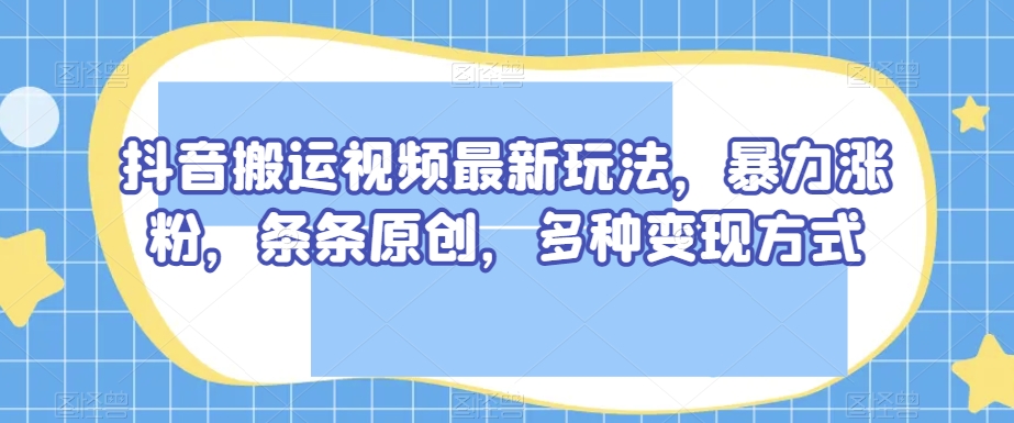 抖音搬运视频最新玩法，暴力涨粉，条条原创，多种变现方式【揭秘】-一起网赚吧