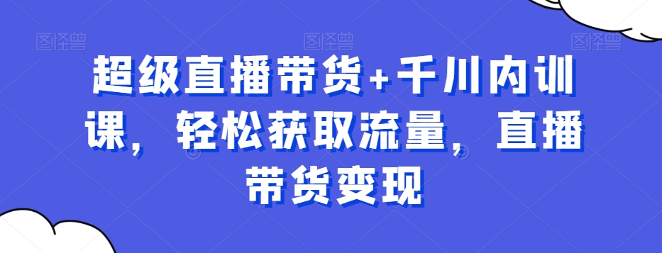 超级直播带货+千川内训课，轻松获取流量，直播带货变现-一起网赚吧