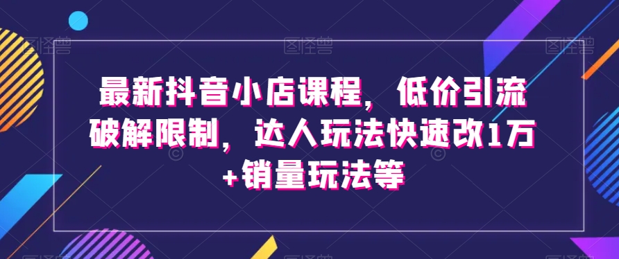 最新抖音小店课程，低价引流破解限制，达人玩法快速改1万+销量玩法等-一起网赚吧