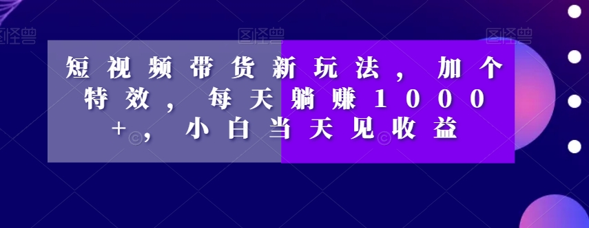 短视频带货新玩法，加个特效，每天躺赚1000+，小白当天见收益【揭秘】-一起网赚吧