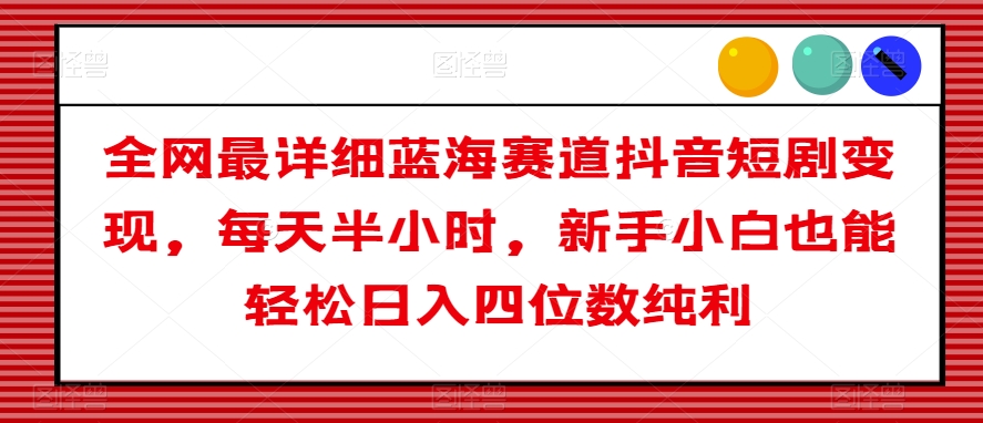全网最详细蓝海赛道抖音短剧变现，每天半小时，新手小白也能轻松日入四位数纯利【揭秘】-一起网赚吧
