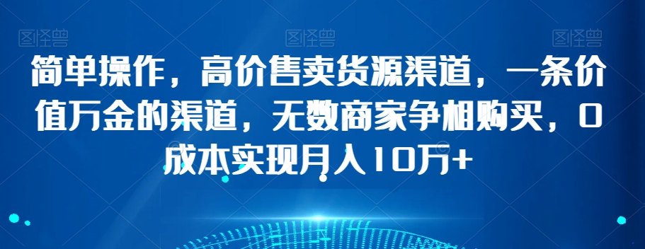 简单操作，高价售卖货源渠道，一条价值万金的渠道，无数商家争相购买，0成本实现月入10万+【揭秘】-一起网赚吧