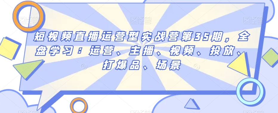 短视频直播运营型实战营第35期，全盘学习：运营、主播、视频、投放、打爆品、场景-一起网赚吧