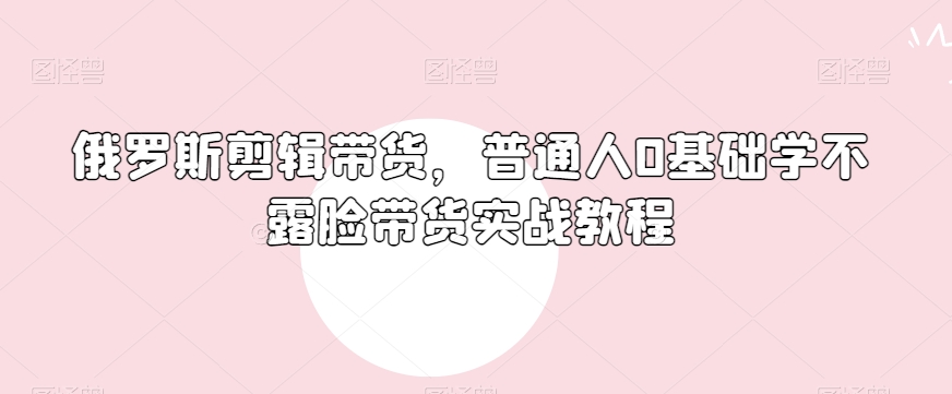 俄罗斯产品剪辑带货，普通人0基础学不露脸带货实战教程-一起网赚吧