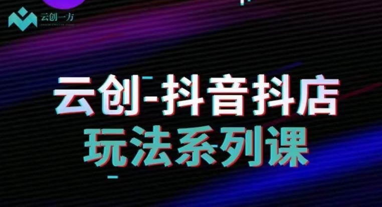 云创-抖音小店系列课，抖音小店运营全攻略-一起网赚吧
