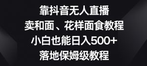靠抖音无人直播，卖和面、花样面试教程，小白也能日入500+，落地保姆级教程【揭秘】-一起网赚吧