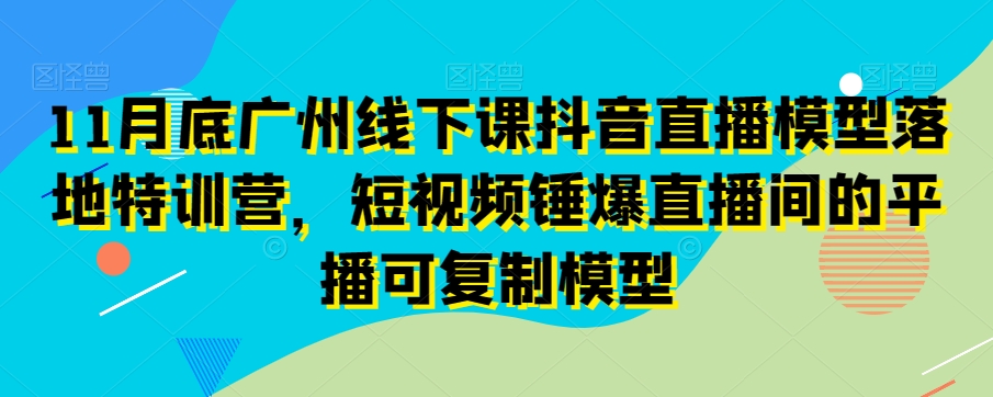 11月底广州线下课抖音直播模型落地特训营，短视频锤爆直播间的平播可复制模型-一起网赚吧